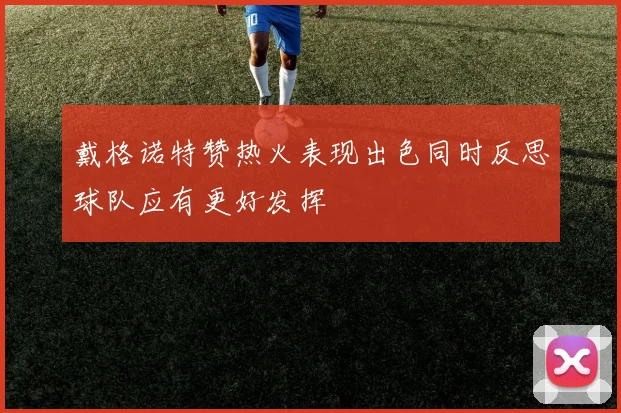 戴格诺特赞热火表现出色同时反思球队应有更好发挥