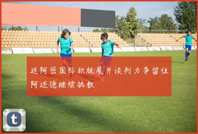 迈阿密国际积极展开谈判力争留住阿连德继续执教