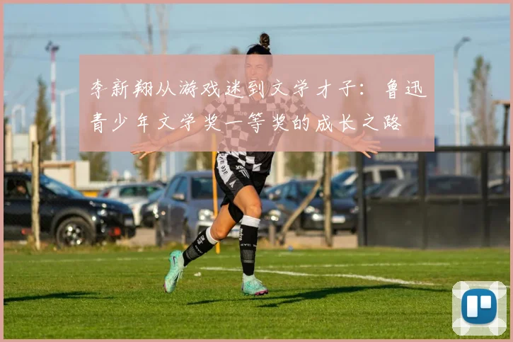 李新翔从游戏迷到文学才子：鲁迅青少年文学奖一等奖的成长之路