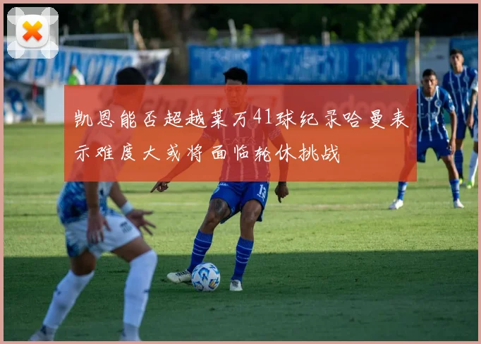 凯恩能否超越莱万41球纪录哈曼表示难度大或将面临轮休挑战