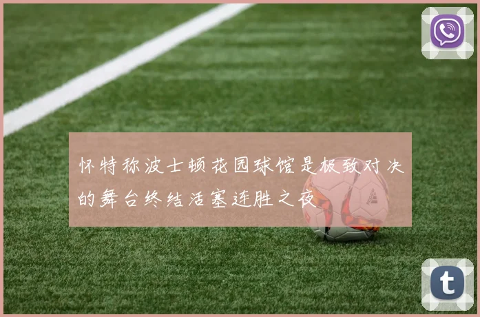 怀特称波士顿花园球馆是极致对决的舞台终结活塞连胜之夜