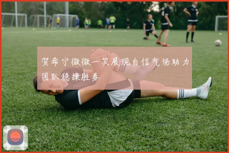 贺希宁微微一笑展现自信气场助力团队稳操胜券