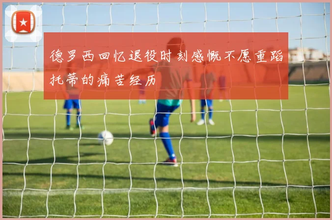 德罗西回忆退役时刻感慨不愿重蹈托蒂的痛苦经历