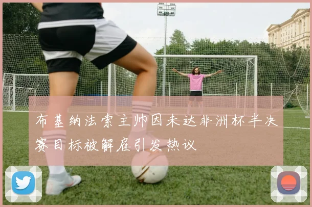 布基纳法索主帅因未达非洲杯半决赛目标被解雇引发热议