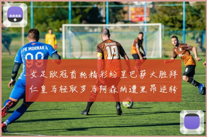 女足欧冠首轮精彩纷呈巴萨大胜拜仁皇马轻取罗马阿森纳遭里昂逆转