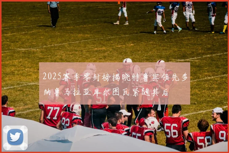 2025赛季零封榜揭晓特鲁宾领先多纳鲁马拉亚库尔图瓦紧随其后