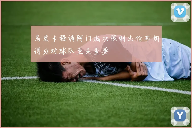 乌度卡强调阿门成功限制杰伦布朗得分对球队至关重要