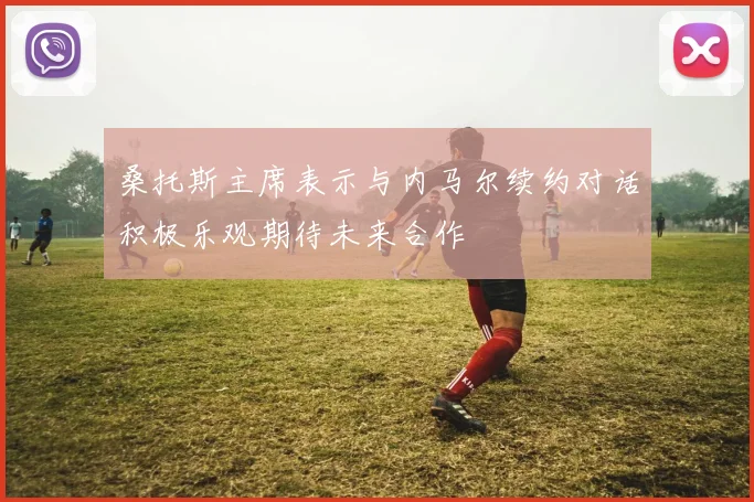 桑托斯主席表示与内马尔续约对话积极乐观期待未来合作