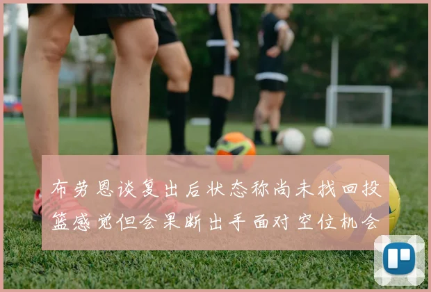 布劳恩谈复出后状态称尚未找回投篮感觉但会果断出手面对空位机会