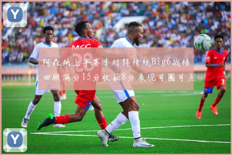 阿森纳上半赛季对阵传统Big6战绩回顾满分15分收获8分表现可圈可点