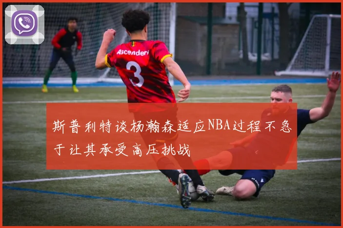 斯普利特谈杨瀚森适应NBA过程不急于让其承受高压挑战