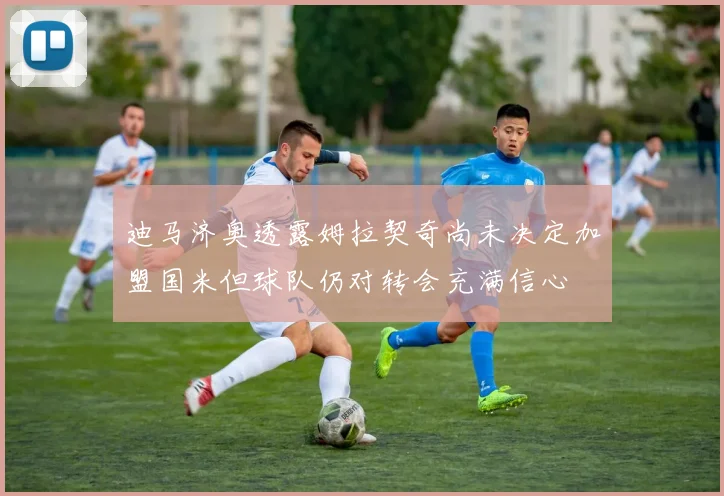 迪马济奥透露姆拉契奇尚未决定加盟国米但球队仍对转会充满信心