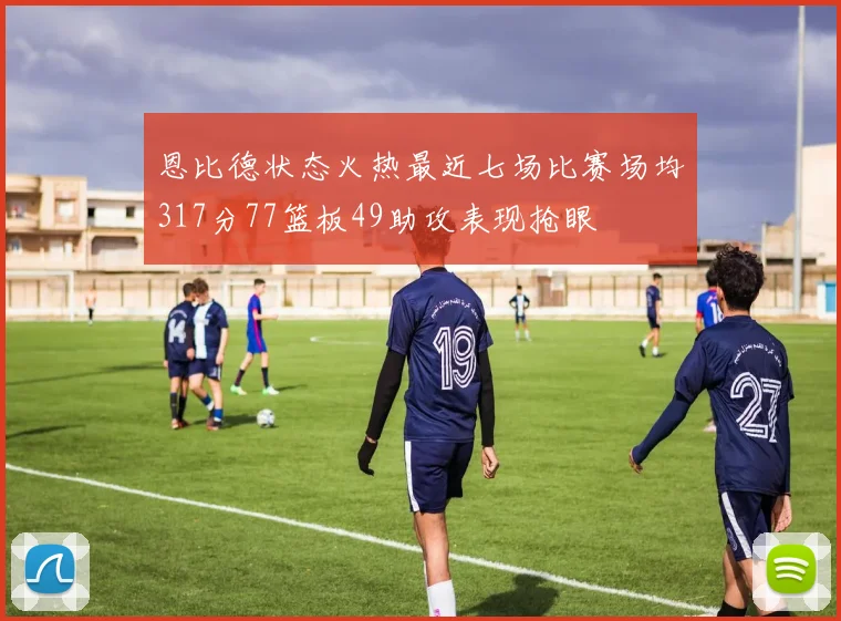 恩比德状态火热最近七场比赛场均317分77篮板49助攻表现抢眼