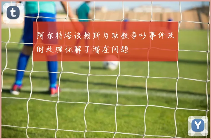 阿尔特塔谈赖斯与助教争吵事件及时处理化解了潜在问题