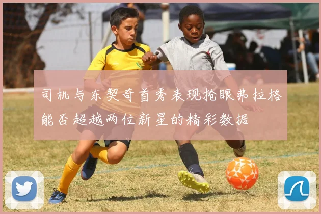 司机与东契奇首秀表现抢眼弗拉格能否超越两位新星的精彩数据