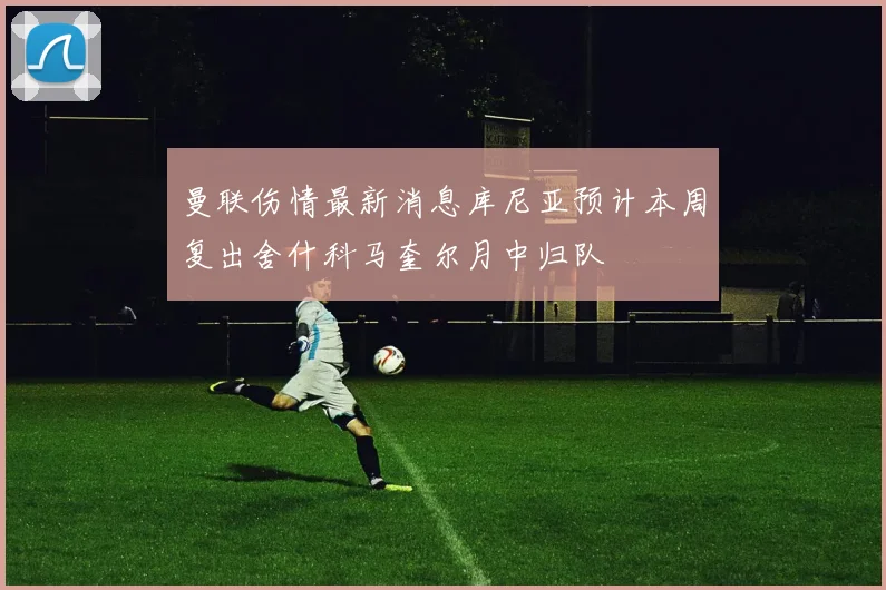 曼联伤情最新消息库尼亚预计本周复出舍什科马奎尔月中归队