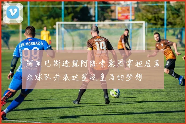 阿里巴斯透露阿隆索意图掌控居莱尔球队并表达重返皇马的梦想